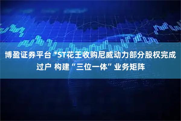 博盈证券平台 *ST花王收购尼威动力部分股权完成过户 构建“三位一体”业务矩阵