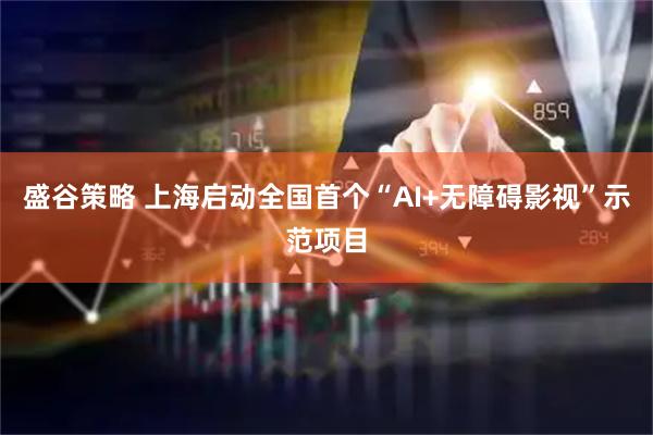 盛谷策略 上海启动全国首个“AI+无障碍影视”示范项目