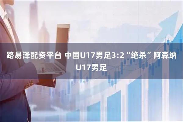 路易泽配资平台 中国U17男足3:2“绝杀”阿森纳U17男足
