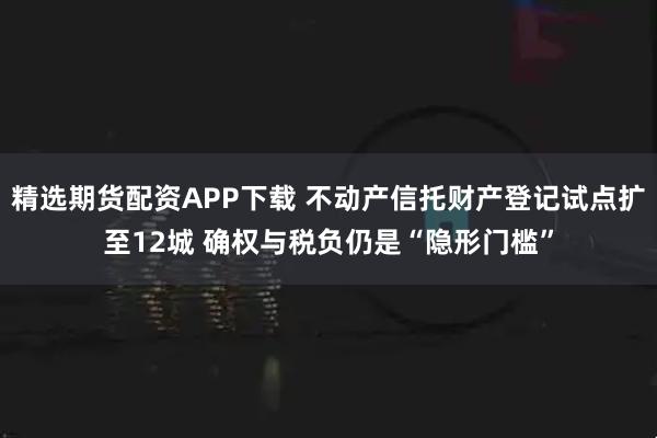 精选期货配资APP下载 不动产信托财产登记试点扩至12城 确权与税负仍是“隐形门槛”